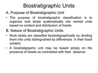 Biostratigraphic Units
A. Purpose of Biostratigraphic Unit
• The purpose of biostratigraphic classification is to
organize rock strata systematically into named units
based on content and distribution of fossils.
B. Nature of Biostratigraphic Units
• Rock strata are classified biostratigraphically by dividing
them into units distinguished by differences in their fossil
content.
• A biostratigraphic unit may be based simply on the
presence of fossils as contrasted with their absence
 