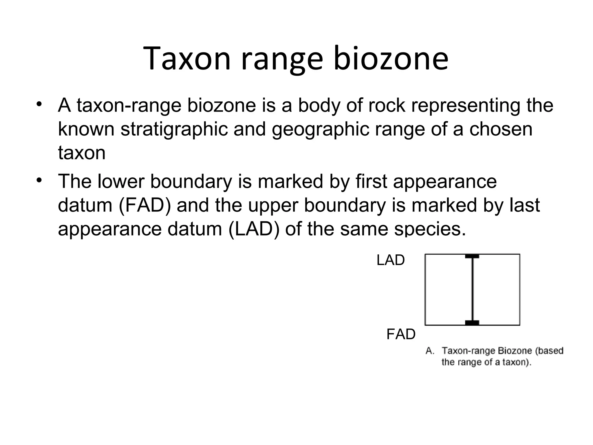 Taxon range biozone
• A taxon-range biozone is a body of rock representing the 
  known stratigraphic and geographic range of a chosen 
  taxon
• The lower boundary is marked by first appearance 
  datum (FAD) and the upper boundary is marked by last 
  appearance datum (LAD) of the same species.
                                      LAD




                                       FAD
 