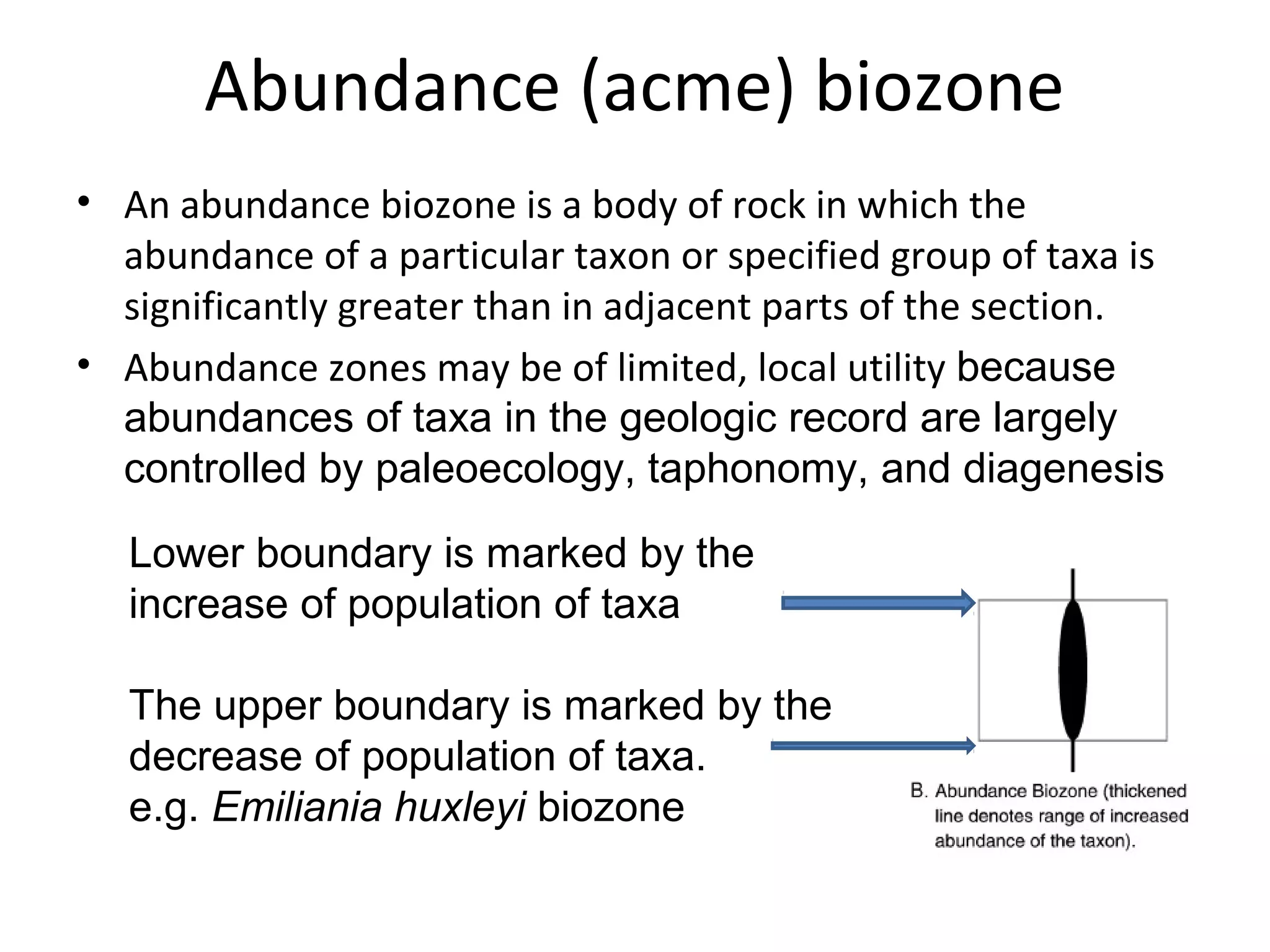 Abundance (acme) biozone
• An abundance biozone is a body of rock in which the
  abundance of a particular taxon or specified group of taxa is
  significantly greater than in adjacent parts of the section.
• Abundance zones may be of limited, local utility because 
  abundances of taxa in the geologic record are largely 
  controlled by paleoecology, taphonomy, and diagenesis

   Lower boundary is marked by the 
   increase of population of taxa

   The upper boundary is marked by the 
   decrease of population of taxa.
   e.g. Emiliania huxleyi biozone
 