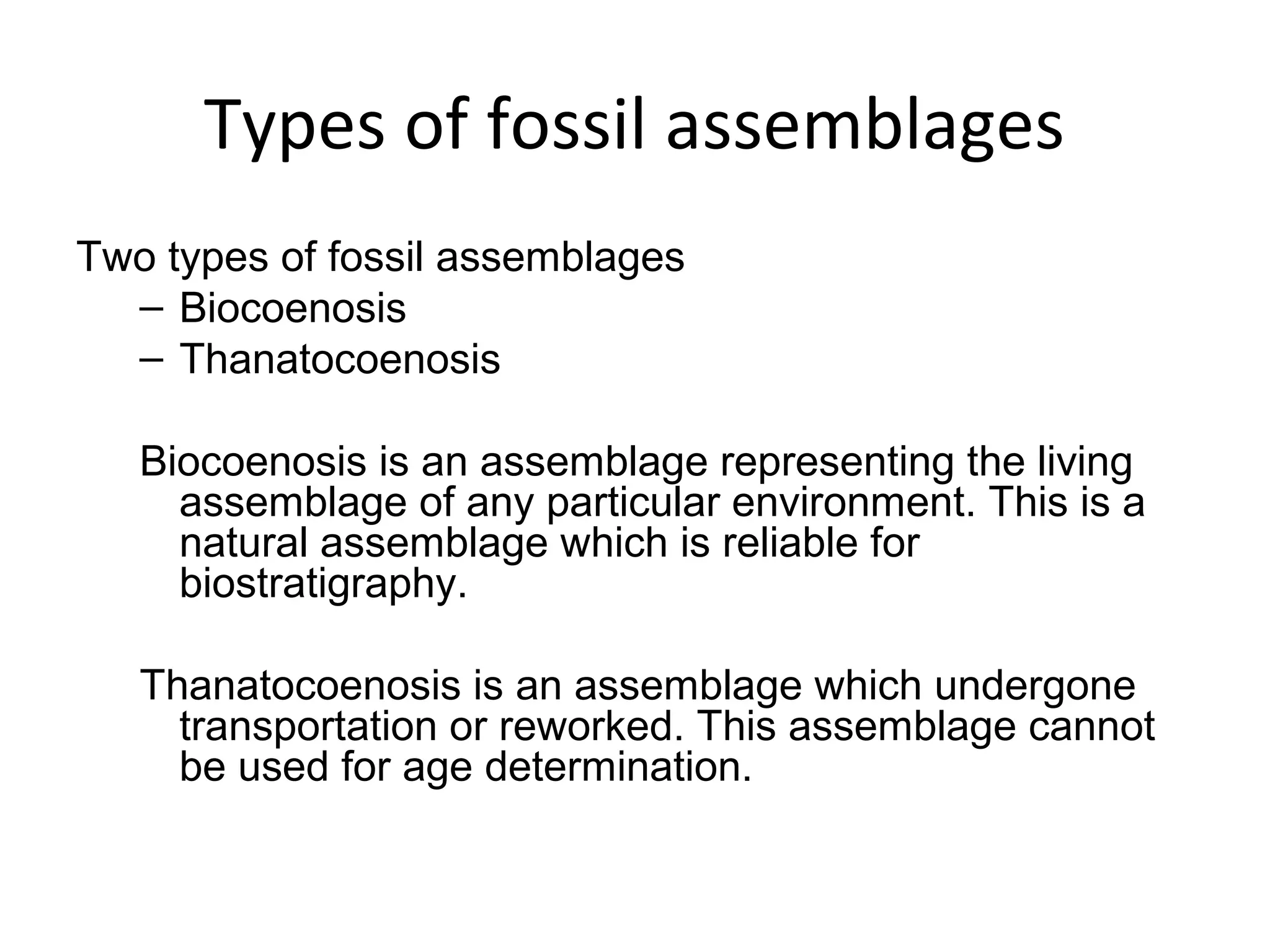 Types of fossil assemblages
Two types of fossil assemblages
  – Biocoenosis 
  – Thanatocoenosis 

   Biocoenosis is an assemblage representing the living 
     assemblage of any particular environment. This is a 
     natural assemblage which is reliable for 
     biostratigraphy.

   Thanatocoenosis is an assemblage which undergone 
     transportation or reworked. This assemblage cannot 
     be used for age determination.
 