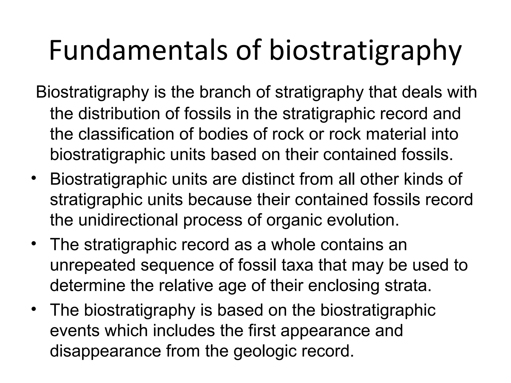 Fundamentals of biostratigraphy
 Biostratigraphy is the branch of stratigraphy that deals with 
   the distribution of fossils in the stratigraphic record and 
   the classification of bodies of rock or rock material into 
   biostratigraphic units based on their contained fossils.
• Biostratigraphic units are distinct from all other kinds of 
   stratigraphic units because their contained fossils record 
   the unidirectional process of organic evolution.
• The stratigraphic record as a whole contains an 
   unrepeated sequence of fossil taxa that may be used to 
   determine the relative age of their enclosing strata.
• The biostratigraphy is based on the biostratigraphic 
   events which includes the first appearance and 
   disappearance from the geologic record.
 
