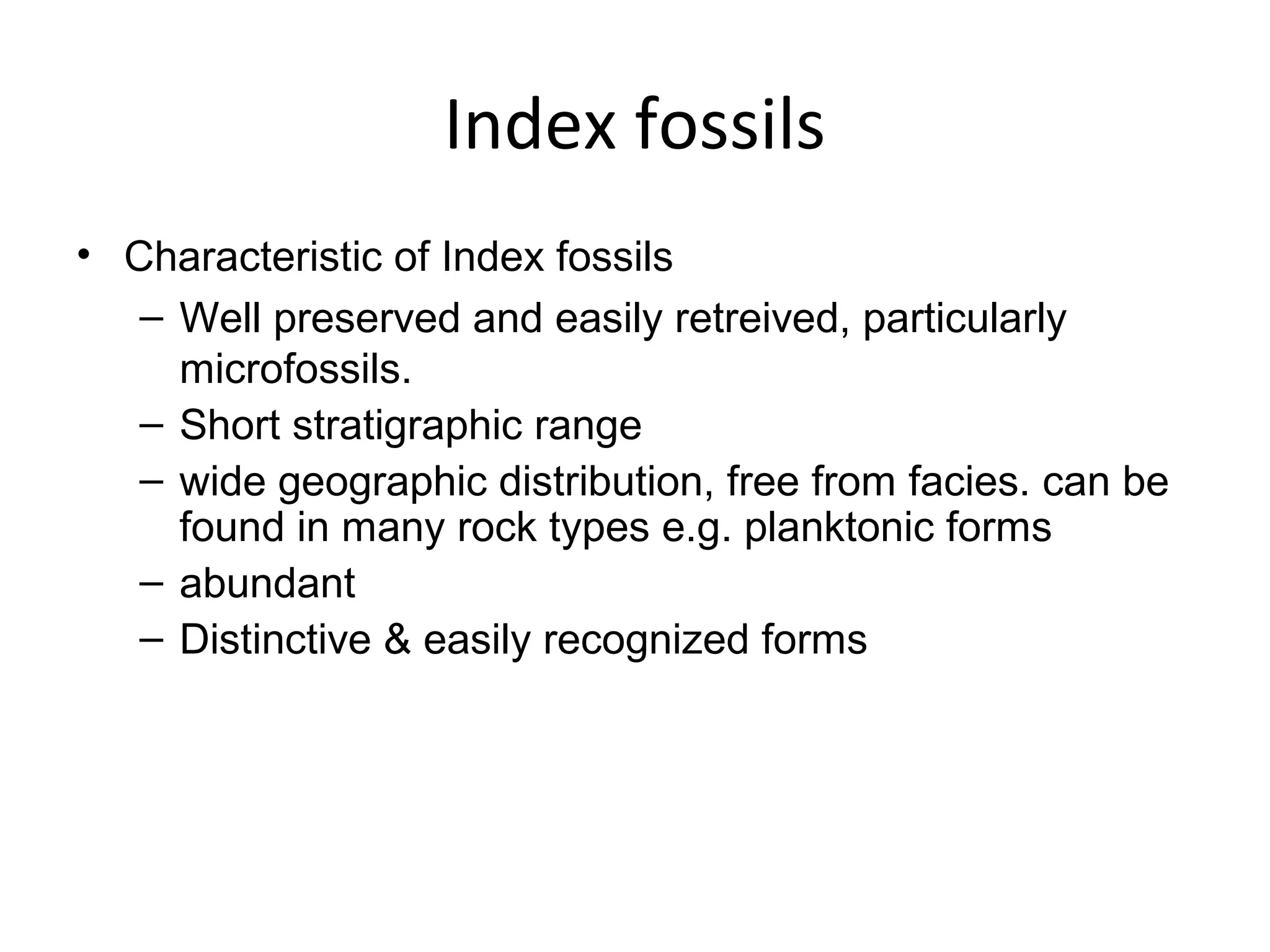 Index fossils
• Characteristic of Index fossils
   – Well preserved and easily retreived, particularly 
     microfossils.
   – Short stratigraphic range
   – wide geographic distribution, free from facies. can be 
     found in many rock types e.g. planktonic forms
   – abundant
   – Distinctive & easily recognized forms
 