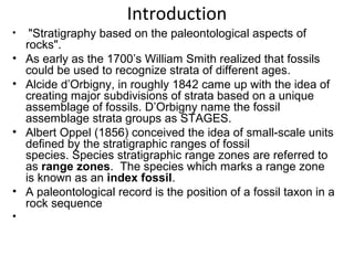 Introduction
•    "Stratigraphy based on the paleontological aspects of 
    rocks".
•   As early as the 1700’s William Smith realized that fossils 
    could be used to recognize strata of different ages.
•   Alcide d’Orbigny, in roughly 1842 came up with the idea of 
    creating major subdivisions of strata based on a unique 
    assemblage of fossils. D’Orbigny name the fossil 
    assemblage strata groups as STAGES.
•   Albert Oppel (1856) conceived the idea of small-scale units 
    defined by the stratigraphic ranges of fossil 
    species. Species stratigraphic range zones are referred to 
    as range zones.  The species which marks a range zone 
    is known as an index fossil.
•   A paleontological record is the position of a fossil taxon in a 
    rock sequence
•  
 
