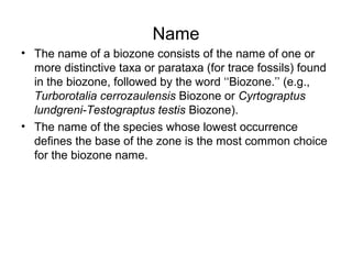 Name
• The name of a biozone consists of the name of one or 
  more distinctive taxa or parataxa (for trace fossils) found 
  in the biozone, followed by the word ‘‘Biozone.’’ (e.g., 
  Turborotalia cerrozaulensis Biozone or Cyrtograptus
  lundgreni-Testograptus testis Biozone). 
• The name of the species whose lowest occurrence 
  defines the base of the zone is the most common choice 
  for the biozone name.
 