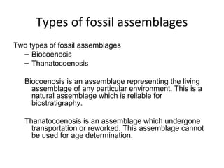 Types of fossil assemblages
Two types of fossil assemblages
  – Biocoenosis 
  – Thanatocoenosis 

   Biocoenosis is an assemblage representing the living 
     assemblage of any particular environment. This is a 
     natural assemblage which is reliable for 
     biostratigraphy.

   Thanatocoenosis is an assemblage which undergone 
     transportation or reworked. This assemblage cannot 
     be used for age determination.
 
