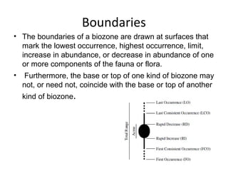 Boundaries
• The boundaries of a biozone are drawn at surfaces that 
  mark the lowest occurrence, highest occurrence, limit, 
  increase in abundance, or decrease in abundance of one 
  or more components of the fauna or flora.
•  Furthermore, the base or top of one kind of biozone may 
  not, or need not, coincide with the base or top of another 
  kind of biozone.
 