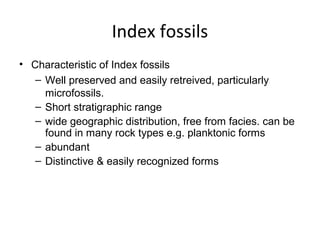 Index fossils
• Characteristic of Index fossils
   – Well preserved and easily retreived, particularly 
     microfossils.
   – Short stratigraphic range
   – wide geographic distribution, free from facies. can be 
     found in many rock types e.g. planktonic forms
   – abundant
   – Distinctive & easily recognized forms
 