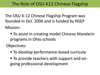The Role of OSU K12 Chinese Flagship The OSU K-12 Chinese Flagship Program was founded in Oct. 2006 and is funded by NSEP Mission:  ,[object Object], Objectives:  ,[object Object]