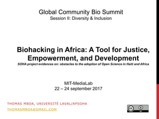 THOMAS MBOA, UNIVERSITÉ LAVAL/APSOHA
THOMASMBOA@GMAIL.COM
Biohacking in Africa: A Tool for Justice,
Empowerment, and Development
SOHA project evidences on: obstacles to the adoption of Open Science in Haiti and Africa
Global Community Bio Summit
Session II: Diversity & Inclusion
MIT-MediaLab
22 – 24 september 2017
 