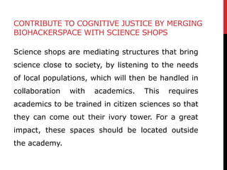 CONTRIBUTE TO COGNITIVE JUSTICE BY MERGING
BIOHACKERSPACE WITH SCIENCE SHOPS
Science shops are mediating structures that b...