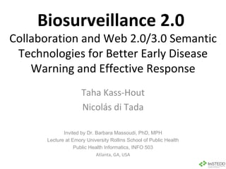 Biosurveillance 2.0  Collaboration and Web 2.0/3.0 Semantic Technologies for Better Early Disease Warning and Effective Response Taha Kass-Hout Nicolás di Tada Invited by Dr. Barbara Massoudi, PhD, MPH Lecture at Emory University Rollins School of Public Health Public Health Informatics, INFO 503 Atlanta, GA, USA 