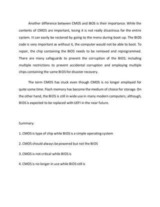 Another difference between CMOS and BIOS is their importance. While the
contents of CMOS are important, losing it is not really disastrous for the entire
system. It can easily be restored by going to the menu during boot-up. The BIOS
code is very important as without it, the computer would not be able to boot. To
repair, the chip containing the BIOS needs to be removed and reprogrammed.
There are many safeguards to prevent the corruption of the BIOS; including
multiple restrictions to prevent accidental corruption and employing multiple
chips containing the same BIOS for disaster recovery.
The term CMOS has stuck even though CMOS is no longer employed for
quite some time. Flash memory has become the medium of choice for storage. On
the other hand, the BIOS is still in wide use in many modern computers; although,
BIOS is expected to be replaced with UEFI in the near future.
Summary:
1. CMOS is type of chip while BIOS is a simple operating system
2. CMOS should always bepowered but not the BIOS
3. CMOS is not critical while BIOS is
4. CMOS is no longer in use while BIOS still is
 