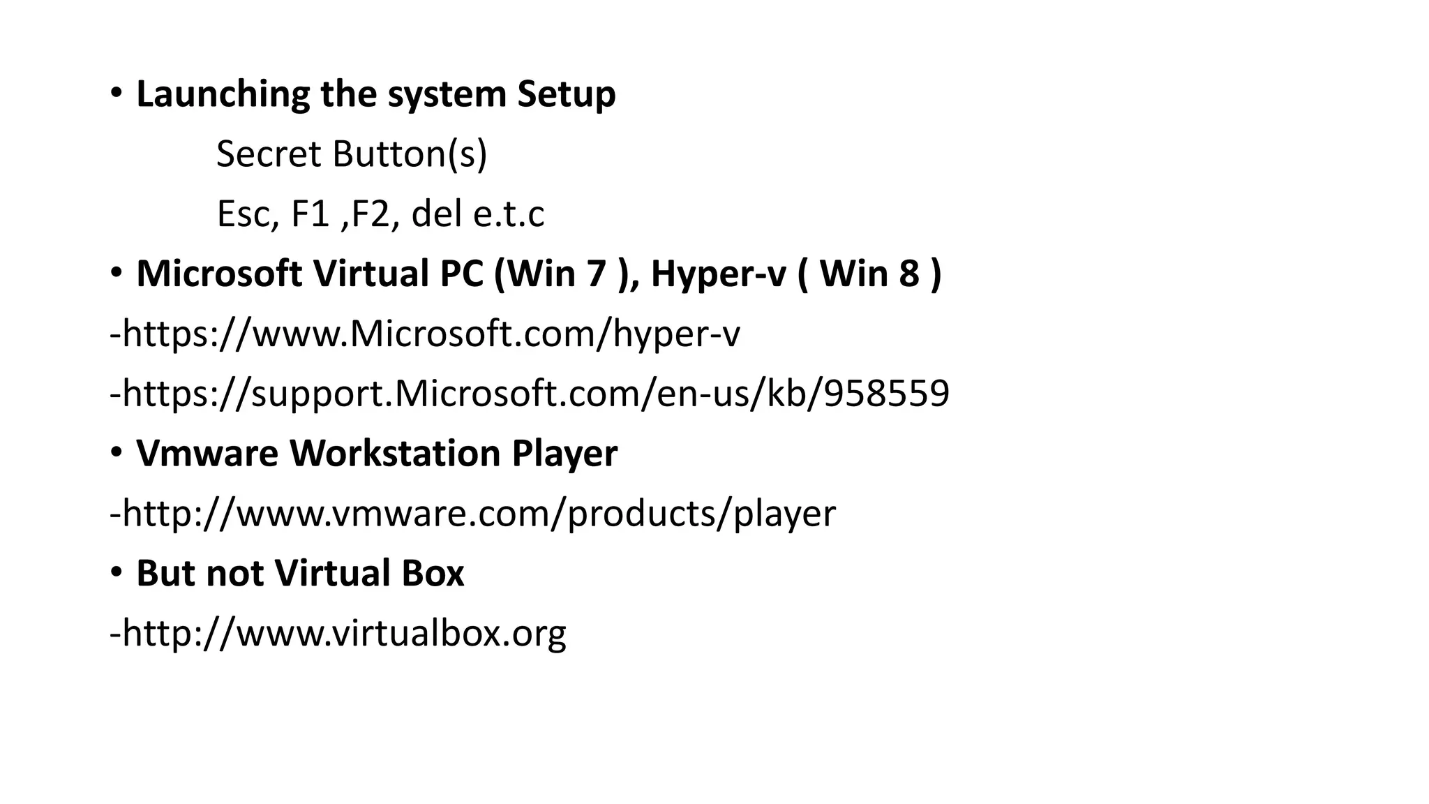 • Launching the system Setup
Secret Button(s)
Esc, F1 ,F2, del e.t.c
• Microsoft Virtual PC (Win 7 ), Hyper-v ( Win 8 )
-https://www.Microsoft.com/hyper-v
-https://support.Microsoft.com/en-us/kb/958559
• Vmware Workstation Player
-http://www.vmware.com/products/player
• But not Virtual Box
-http://www.virtualbox.org
 