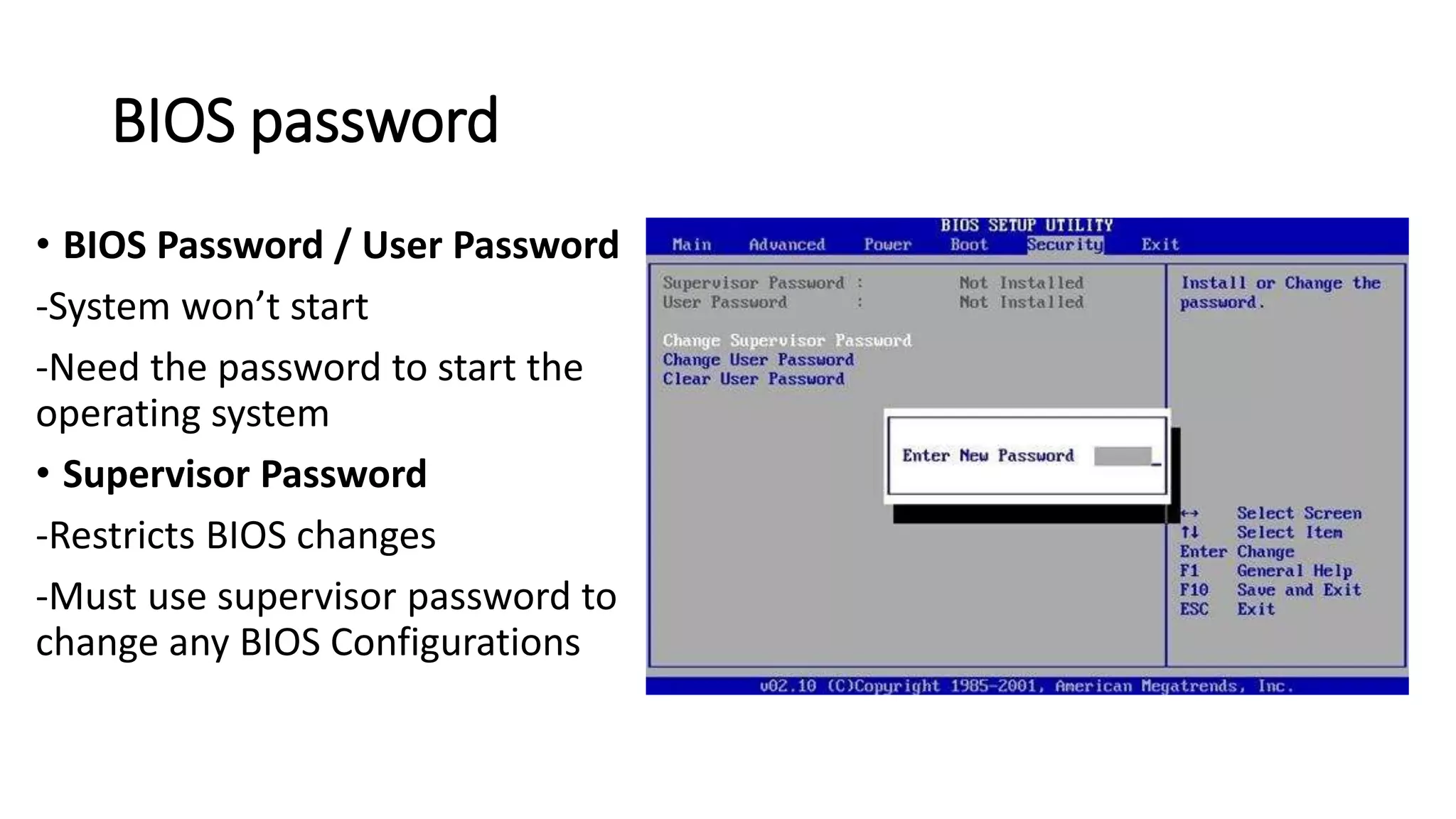 BIOS password
• BIOS Password / User Password
-System won’t start
-Need the password to start the
operating system
• Supervisor Password
-Restricts BIOS changes
-Must use supervisor password to
change any BIOS Configurations
 