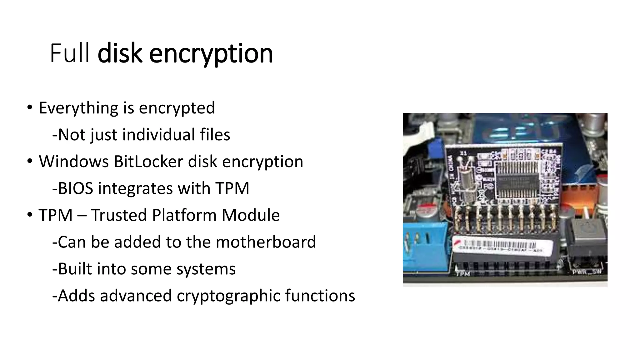 Full disk encryption
• Everything is encrypted
-Not just individual files
• Windows BitLocker disk encryption
-BIOS integrates with TPM
• TPM – Trusted Platform Module
-Can be added to the motherboard
-Built into some systems
-Adds advanced cryptographic functions
 