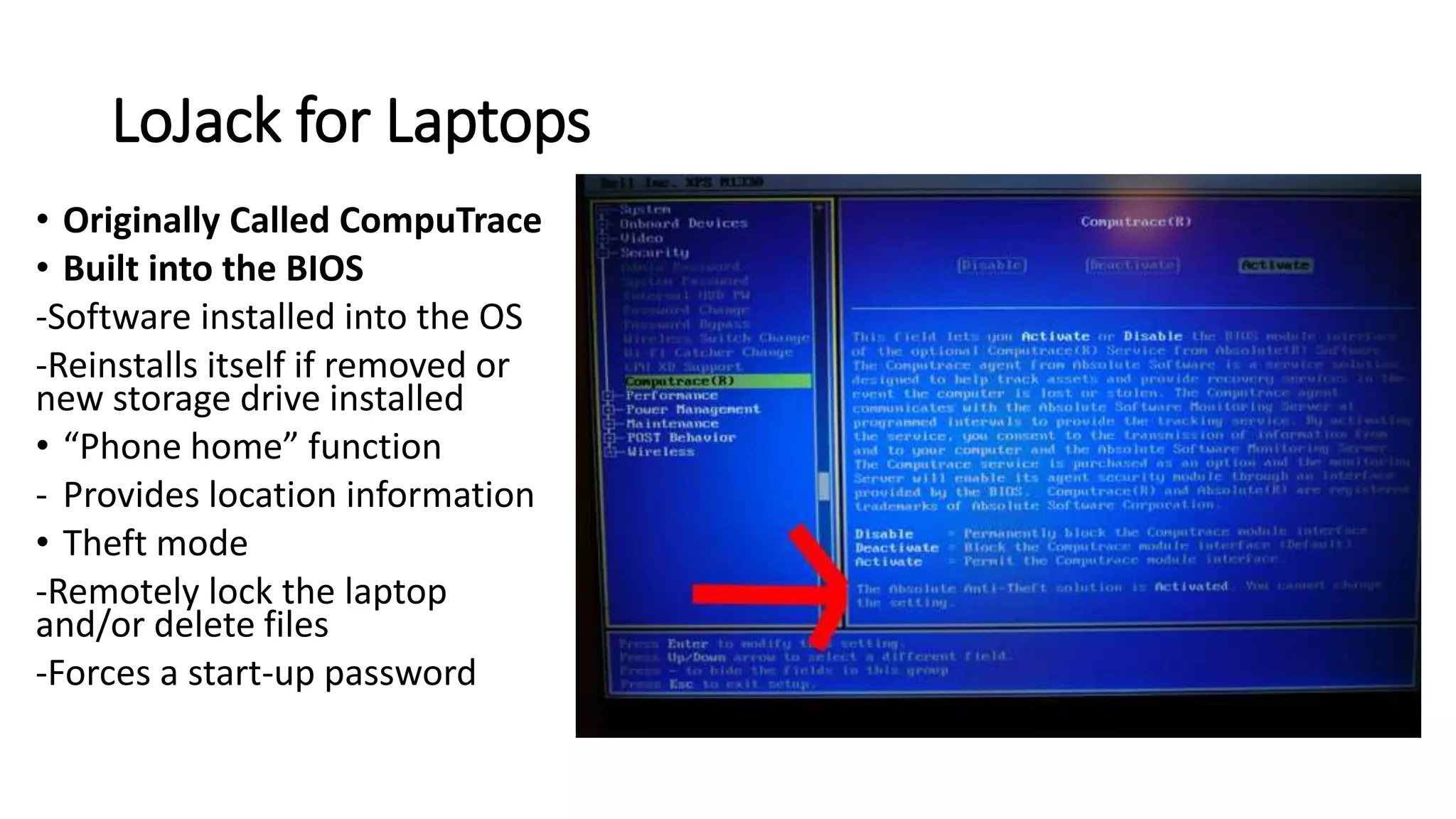 LoJack for Laptops
• Originally Called CompuTrace
• Built into the BIOS
-Software installed into the OS
-Reinstalls itself if removed or
new storage drive installed
• “Phone home” function
- Provides location information
• Theft mode
-Remotely lock the laptop
and/or delete files
-Forces a start-up password
 