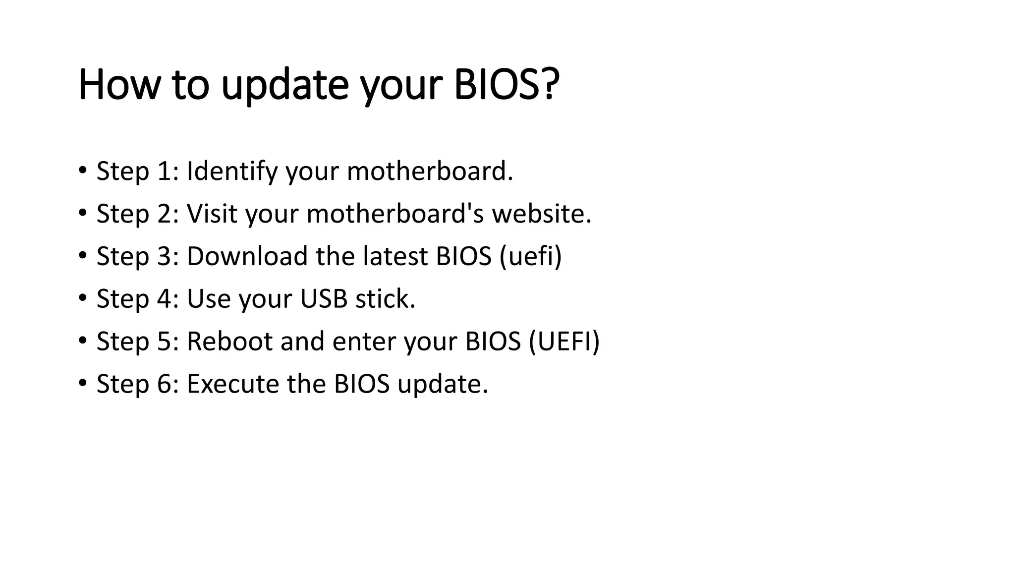 How to update your BIOS?
• Step 1: Identify your motherboard.
• Step 2: Visit your motherboard's website.
• Step 3: Download the latest BIOS (uefi)
• Step 4: Use your USB stick.
• Step 5: Reboot and enter your BIOS (UEFI)
• Step 6: Execute the BIOS update.
 