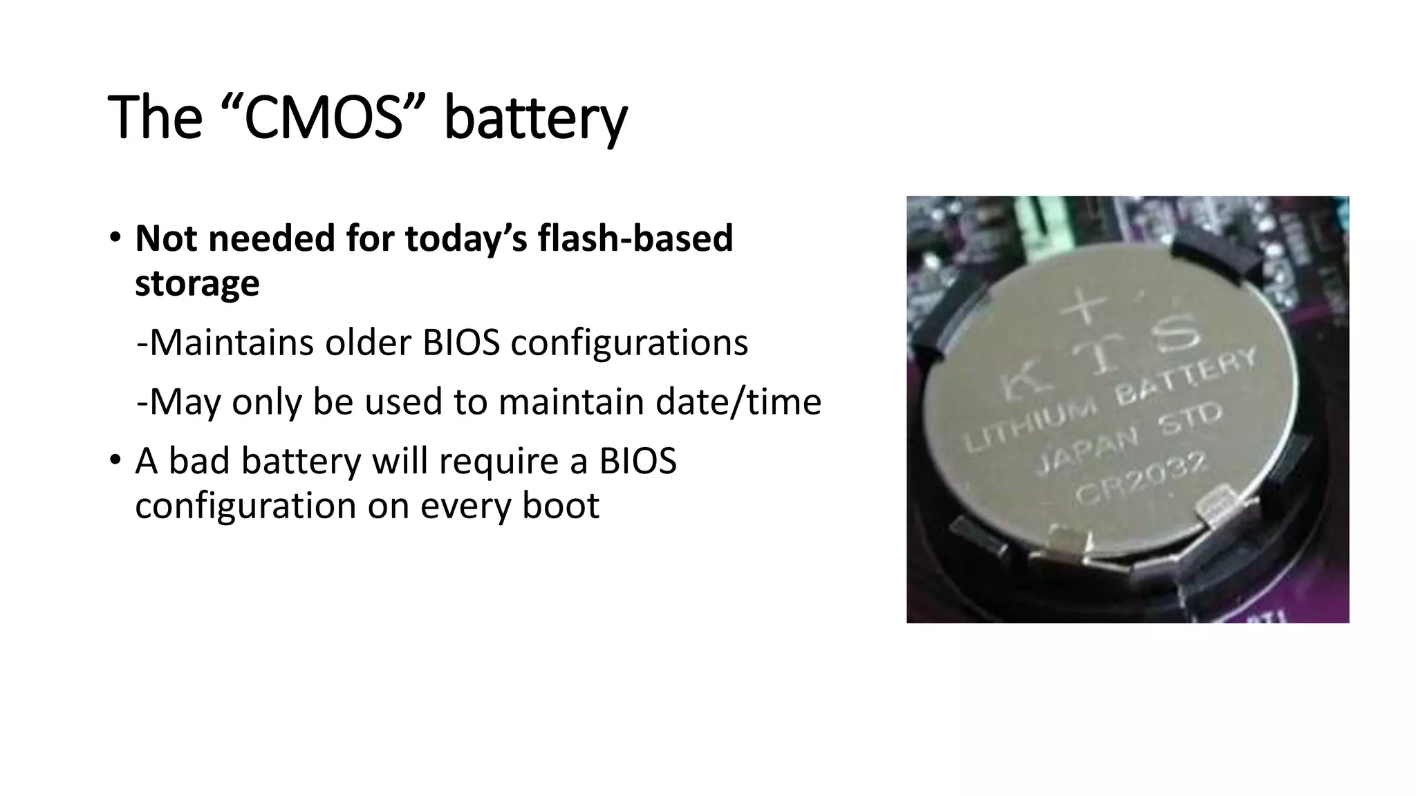The “CMOS” battery
• Not needed for today’s flash-based
storage
-Maintains older BIOS configurations
-May only be used to maintain date/time
• A bad battery will require a BIOS
configuration on every boot
 