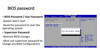 BIOS password
• BIOS Password / User Password
-System won’t start
-Need the password to start the
operating system
• Supervisor Password
-Restricts BIOS changes
-Must use supervisor password to
change any BIOS Configurations
 