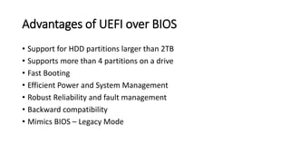 Advantages of UEFI over BIOS
• Support for HDD partitions larger than 2TB
• Supports more than 4 partitions on a drive
• Fast Booting
• Efficient Power and System Management
• Robust Reliability and fault management
• Backward compatibility
• Mimics BIOS – Legacy Mode
 