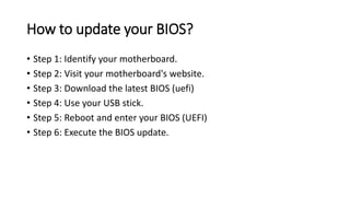 How to update your BIOS?
• Step 1: Identify your motherboard.
• Step 2: Visit your motherboard's website.
• Step 3: Download the latest BIOS (uefi)
• Step 4: Use your USB stick.
• Step 5: Reboot and enter your BIOS (UEFI)
• Step 6: Execute the BIOS update.
 