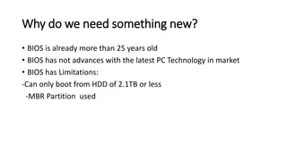 Why do we need something new?
• BIOS is already more than 25 years old
• BIOS has not advances with the latest PC Technology in market
• BIOS has Limitations:
-Can only boot from HDD of 2.1TB or less
-MBR Partition used
 