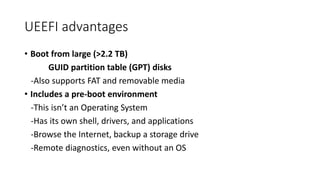 UEEFI advantages
• Boot from large (>2.2 TB)
GUID partition table (GPT) disks
-Also supports FAT and removable media
• Includes a pre-boot environment
-This isn’t an Operating System
-Has its own shell, drivers, and applications
-Browse the Internet, backup a storage drive
-Remote diagnostics, even without an OS
 
