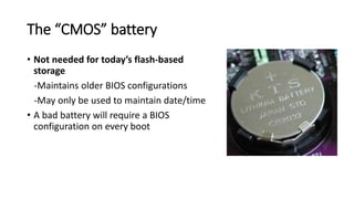 The “CMOS” battery
• Not needed for today’s flash-based
storage
-Maintains older BIOS configurations
-May only be used to maintain date/time
• A bad battery will require a BIOS
configuration on every boot
 