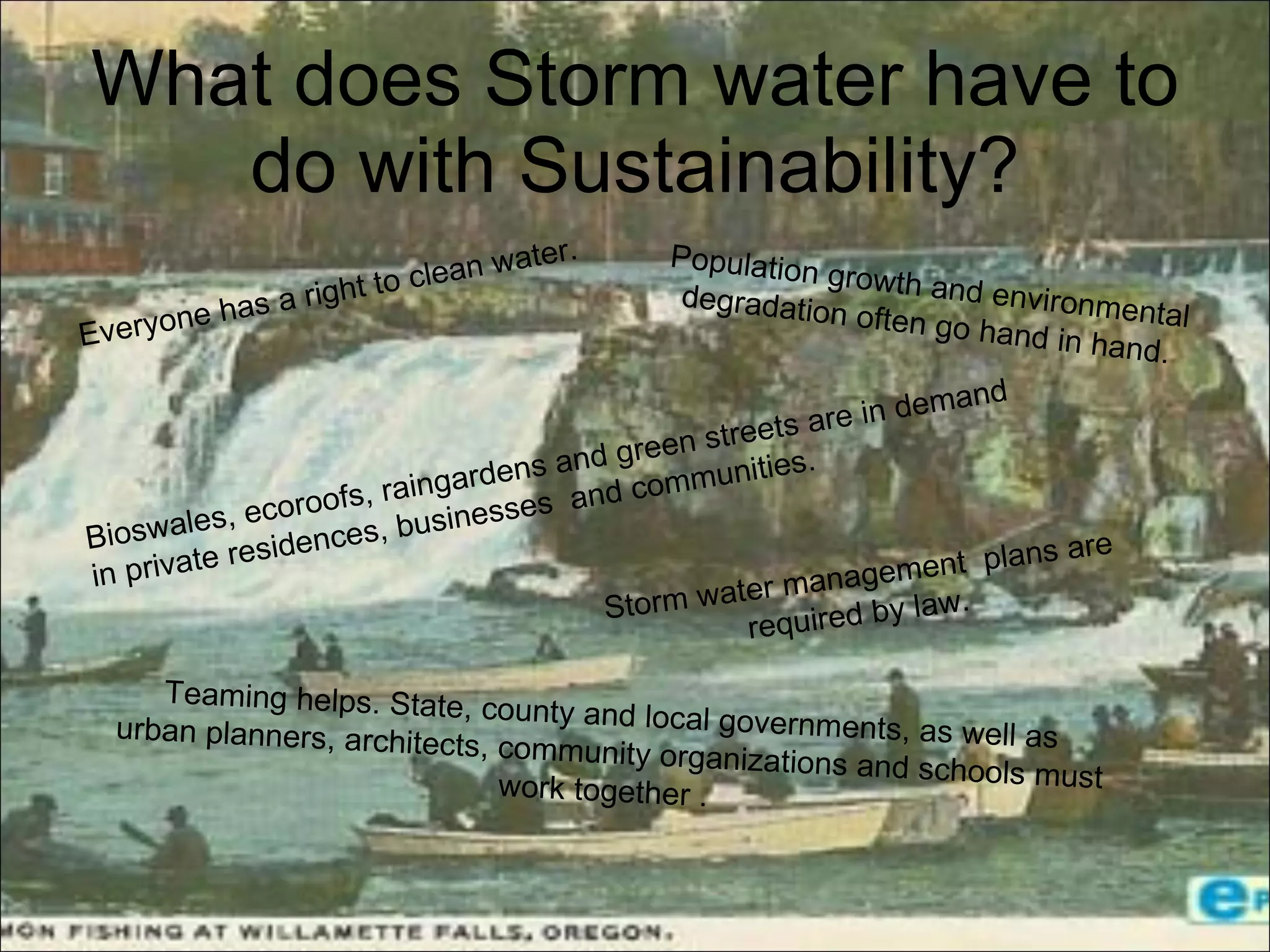 What does Storm water have to do with Sustainability?   Teaming helps. State, county and local governments, as well as  urban planners, architects, community organizations and schools must  work together .    Everyone has a right to clean water. Population growth and environmental degradation often go hand in hand. Storm water management  plans are required by law.  Bioswales, ecoroofs, raingardens and green streets are in demand  in private residences, businesses  and communities. 
