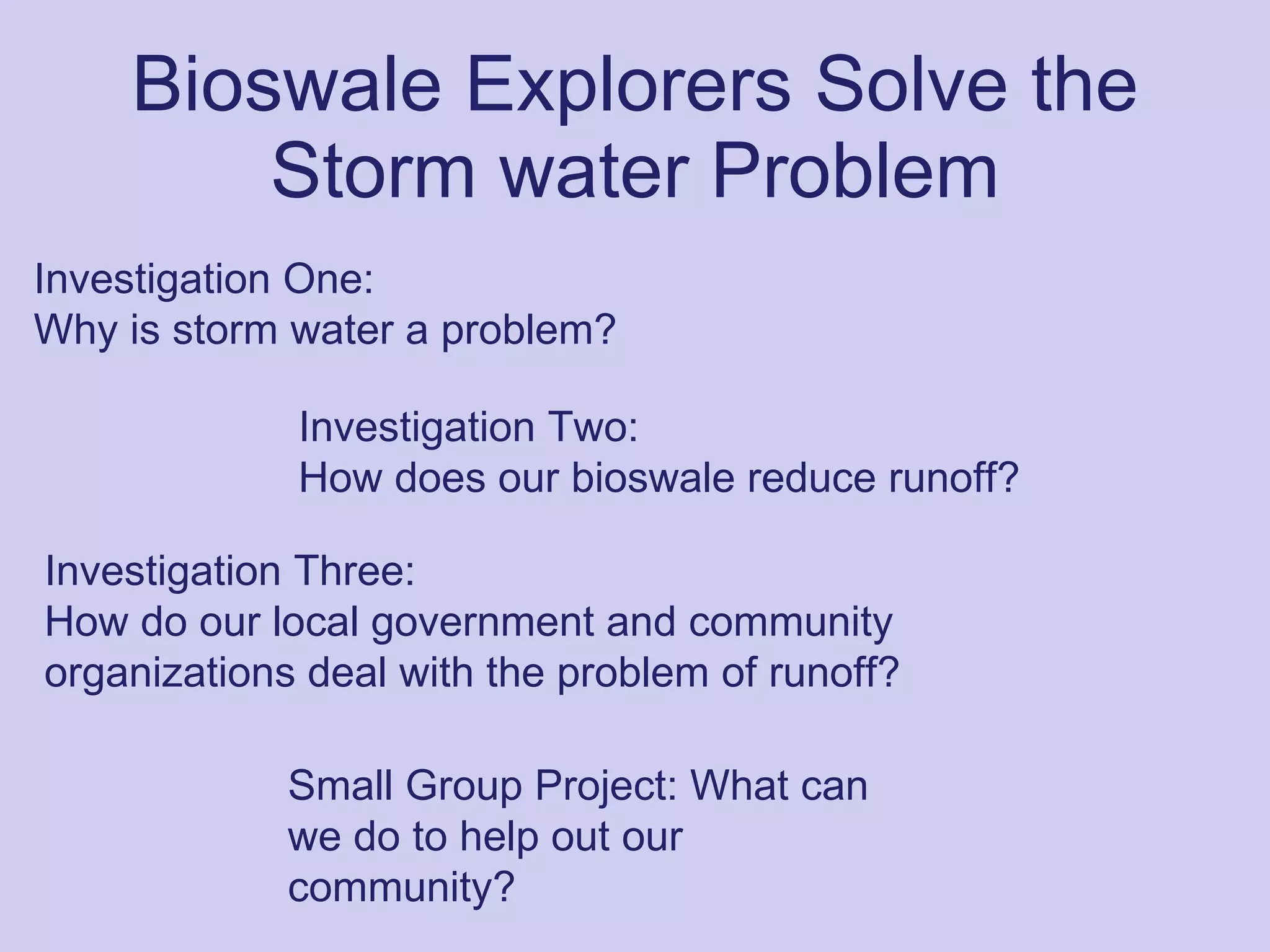 Bioswale Explorers Solve the Storm water Problem Small Group Project: What can we do to help out our community?   Investigation One: Why is storm water a problem? Investigation Two: How does our bioswale reduce runoff? Investigation Three: How do our local government and community organizations deal with the problem of runoff? 