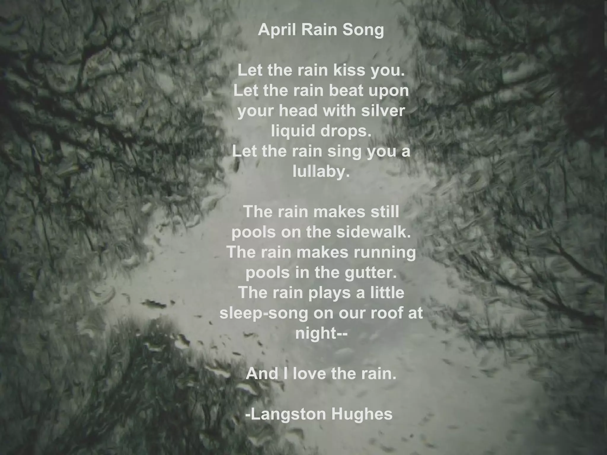 April Rain Song Let the rain kiss you. Let the rain beat upon your head with silver liquid drops. Let the rain sing you a lullaby. The rain makes still pools on the sidewalk. The rain makes running pools in the gutter. The rain plays a little sleep-song on our roof at night-- And I love the rain. -Langston Hughes  