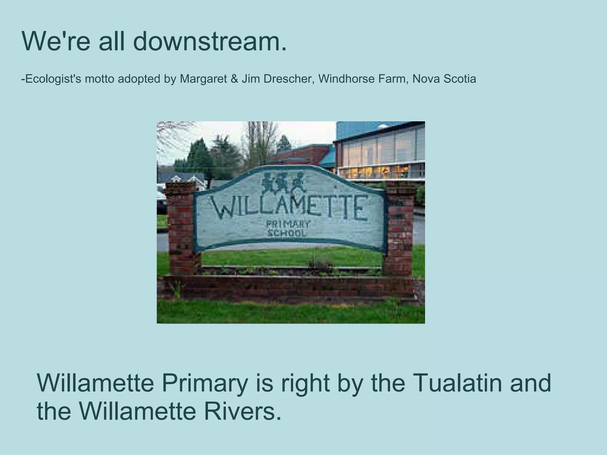 Willamette Primary is right by the Tualatin and the Willamette Rivers.  We're all downstream.  -Ecologist's motto adopted by Margaret & Jim Drescher, Windhorse Farm, Nova Scotia     