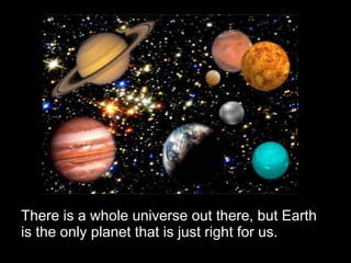 There is a whole universe out there, but Earth is the only planet that is just right for us. 