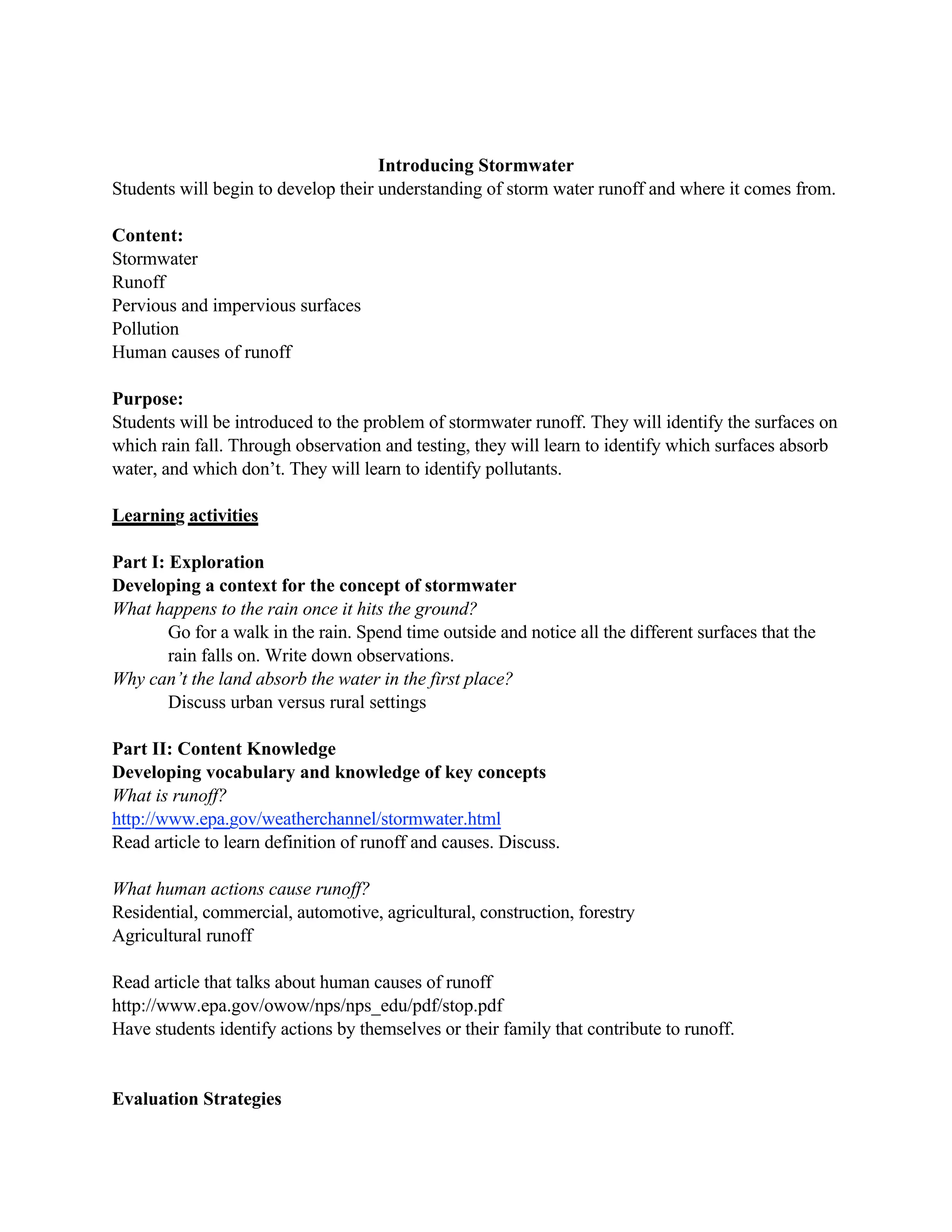 Introducing Stormwater
Students will begin to develop their understanding of storm water runoff and where it comes from.

Content:
Stormwater
Runoff
Pervious and impervious surfaces
Pollution
Human causes of runoff

Purpose:
Students will be introduced to the problem of stormwater runoff. They will identify the surfaces on
which rain fall. Through observation and testing, they will learn to identify which surfaces absorb
water, and which don’t. They will learn to identify pollutants.

Learning activities

Part I: Exploration
Developing a context for the concept of stormwater
What happens to the rain once it hits the ground?
        Go for a walk in the rain. Spend time outside and notice all the different surfaces that the
        rain falls on. Write down observations.
Why can’t the land absorb the water in the first place?
        Discuss urban versus rural settings

Part II: Content Knowledge
Developing vocabulary and knowledge of key concepts
What is runoff?
http://www.epa.gov/weatherchannel/stormwater.html
Read article to learn definition of runoff and causes. Discuss.

What human actions cause runoff?
Residential, commercial, automotive, agricultural, construction, forestry
Agricultural runoff

Read article that talks about human causes of runoff
http://www.epa.gov/owow/nps/nps_edu/pdf/stop.pdf
Have students identify actions by themselves or their family that contribute to runoff.


Evaluation Strategies
 