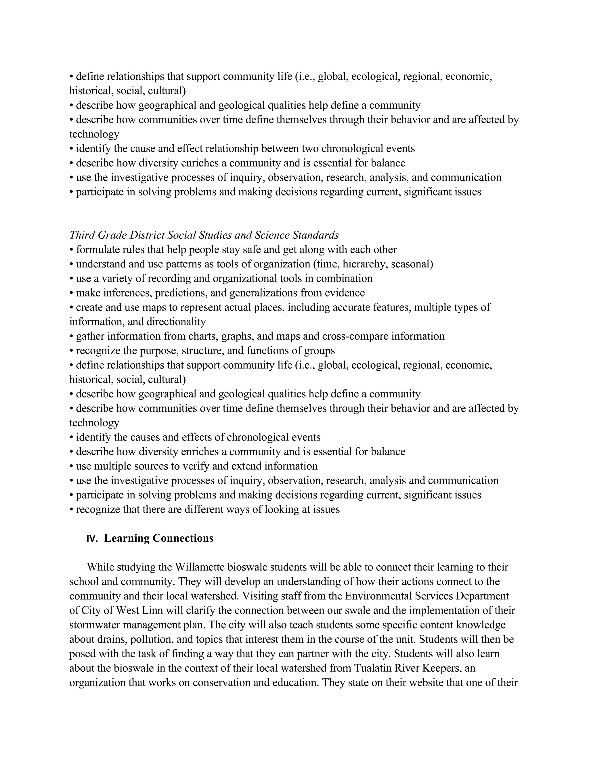 • define relationships that support community life (i.e., global, ecological, regional, economic,
historical, social, cultural)
• describe how geographical and geological qualities help define a community
• describe how communities over time define themselves through their behavior and are affected by
technology
• identify the cause and effect relationship between two chronological events
• describe how diversity enriches a community and is essential for balance
• use the investigative processes of inquiry, observation, research, analysis, and communication
• participate in solving problems and making decisions regarding current, significant issues


Third Grade District Social Studies and Science Standards
• formulate rules that help people stay safe and get along with each other
• understand and use patterns as tools of organization (time, hierarchy, seasonal)
• use a variety of recording and organizational tools in combination
• make inferences, predictions, and generalizations from evidence
• create and use maps to represent actual places, including accurate features, multiple types of
information, and directionality
• gather information from charts, graphs, and maps and cross-compare information
• recognize the purpose, structure, and functions of groups
• define relationships that support community life (i.e., global, ecological, regional, economic,
historical, social, cultural)
• describe how geographical and geological qualities help define a community
• describe how communities over time define themselves through their behavior and are affected by
technology
• identify the causes and effects of chronological events
• describe how diversity enriches a community and is essential for balance
• use multiple sources to verify and extend information
• use the investigative processes of inquiry, observation, research, analysis and communication
• participate in solving problems and making decisions regarding current, significant issues
• recognize that there are different ways of looking at issues

   IV.   Learning Connections

    While studying the Willamette bioswale students will be able to connect their learning to their
school and community. They will develop an understanding of how their actions connect to the
community and their local watershed. Visiting staff from the Environmental Services Department
of City of West Linn will clarify the connection between our swale and the implementation of their
stormwater management plan. The city will also teach students some specific content knowledge
about drains, pollution, and topics that interest them in the course of the unit. Students will then be
posed with the task of finding a way that they can partner with the city. Students will also learn
about the bioswale in the context of their local watershed from Tualatin River Keepers, an
organization that works on conservation and education. They state on their website that one of their
 