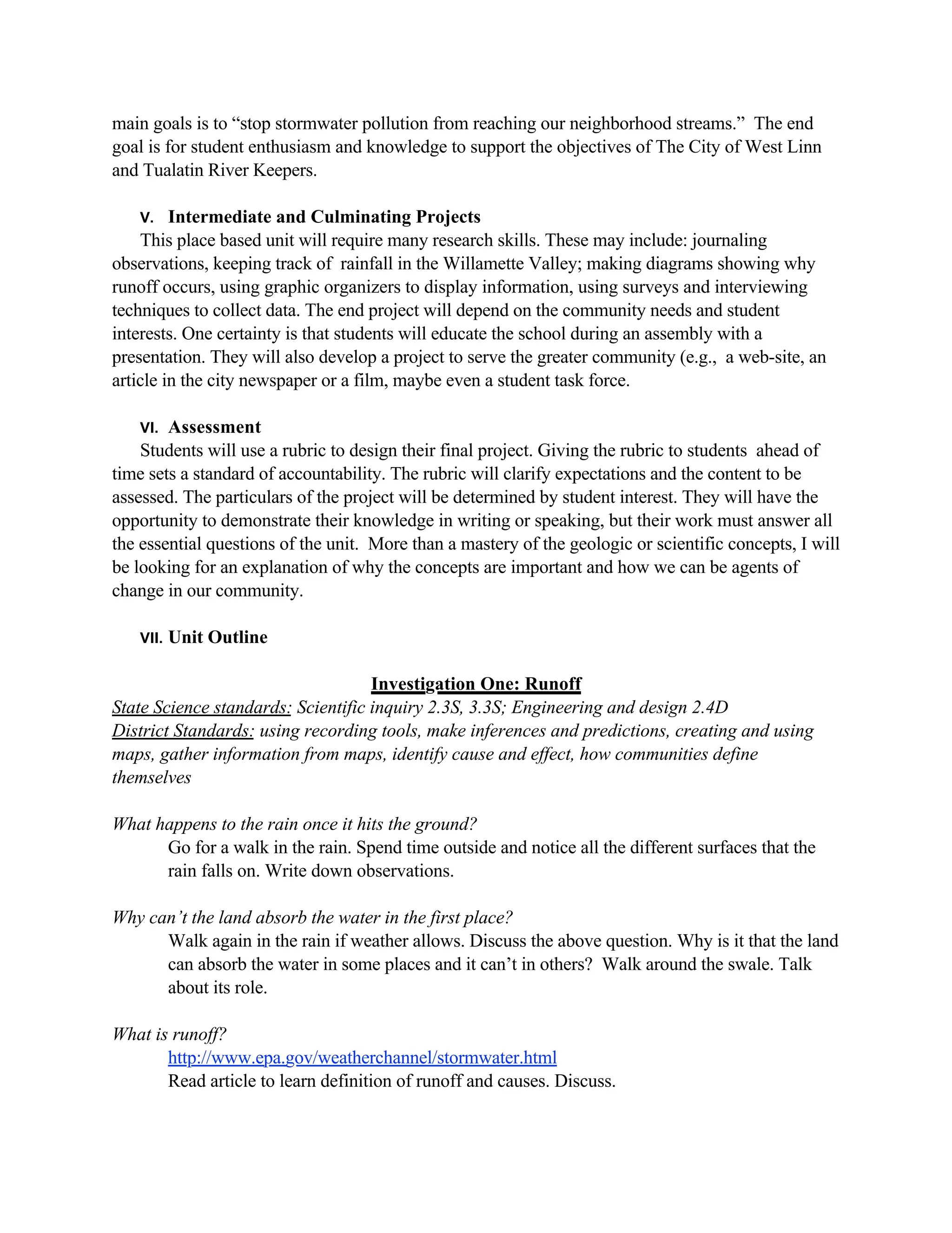 main goals is to “stop stormwater pollution from reaching our neighborhood streams.” The end
goal is for student enthusiasm and knowledge to support the objectives of The City of West Linn
and Tualatin River Keepers.

   V.    Intermediate and Culminating Projects
    This place based unit will require many research skills. These may include: journaling
observations, keeping track of rainfall in the Willamette Valley; making diagrams showing why
runoff occurs, using graphic organizers to display information, using surveys and interviewing
techniques to collect data. The end project will depend on the community needs and student
interests. One certainty is that students will educate the school during an assembly with a
presentation. They will also develop a project to serve the greater community (e.g., a web-site, an
article in the city newspaper or a film, maybe even a student task force.

   VI.  Assessment
    Students will use a rubric to design their final project. Giving the rubric to students ahead of
time sets a standard of accountability. The rubric will clarify expectations and the content to be
assessed. The particulars of the project will be determined by student interest. They will have the
opportunity to demonstrate their knowledge in writing or speaking, but their work must answer all
the essential questions of the unit. More than a mastery of the geologic or scientific concepts, I will
be looking for an explanation of why the concepts are important and how we can be agents of
change in our community.

   VII.   Unit Outline

                                    Investigation One: Runoff
State Science standards: Scientific inquiry 2.3S, 3.3S; Engineering and design 2.4D
District Standards: using recording tools, make inferences and predictions, creating and using
maps, gather information from maps, identify cause and effect, how communities define
themselves

What happens to the rain once it hits the ground?
      Go for a walk in the rain. Spend time outside and notice all the different surfaces that the
      rain falls on. Write down observations.

Why can’t the land absorb the water in the first place?
      Walk again in the rain if weather allows. Discuss the above question. Why is it that the land
      can absorb the water in some places and it can’t in others? Walk around the swale. Talk
      about its role.

What is runoff?
       http://www.epa.gov/weatherchannel/stormwater.html
       Read article to learn definition of runoff and causes. Discuss.
 