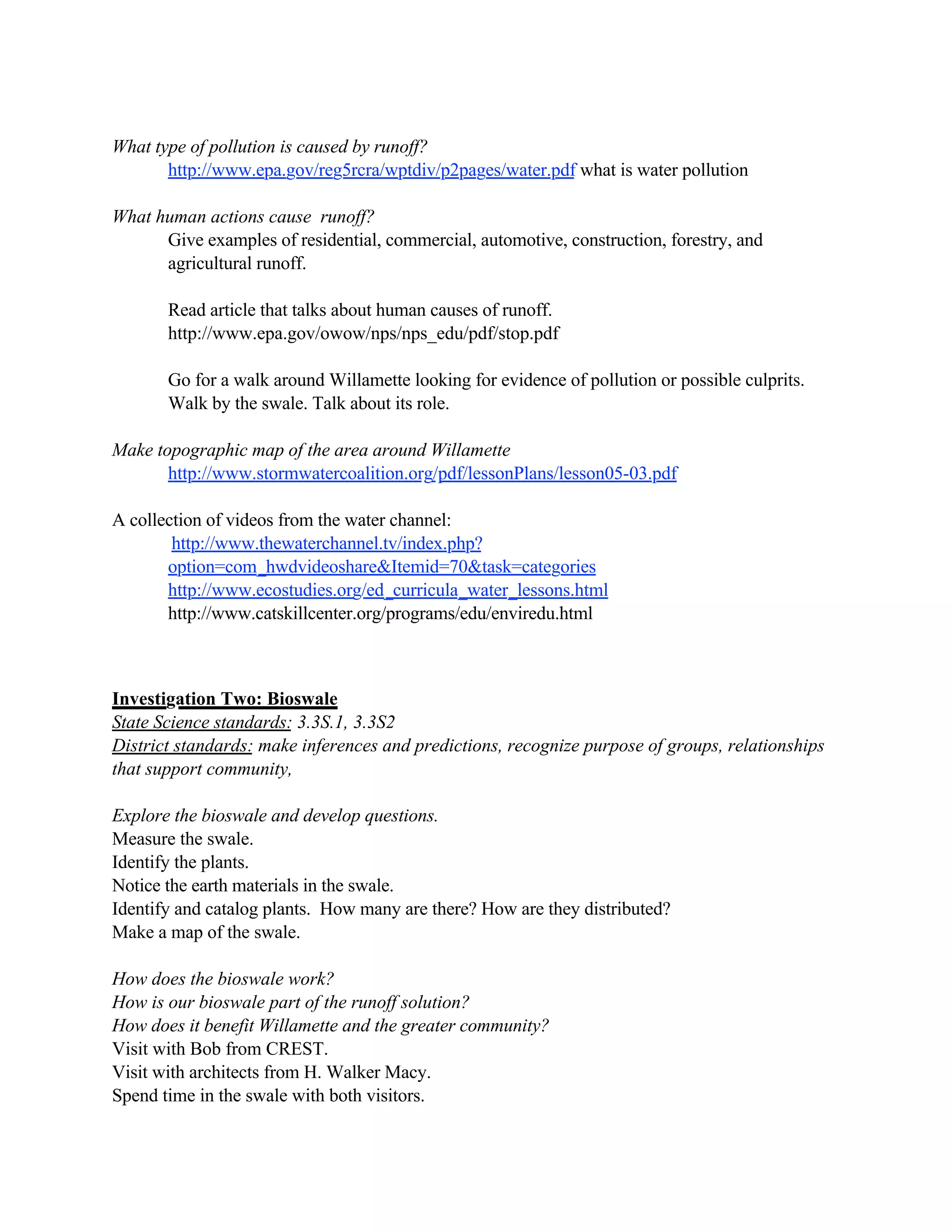 What type of pollution is caused by runoff?
       http://www.epa.gov/reg5rcra/wptdiv/p2pages/water.pdf what is water pollution

What human actions cause runoff?
      Give examples of residential, commercial, automotive, construction, forestry, and
      agricultural runoff.

       Read article that talks about human causes of runoff.
       http://www.epa.gov/owow/nps/nps_edu/pdf/stop.pdf

       Go for a walk around Willamette looking for evidence of pollution or possible culprits.
       Walk by the swale. Talk about its role.

Make topographic map of the area around Willamette
       http://www.stormwatercoalition.org/pdf/lessonPlans/lesson05-03.pdf

A collection of videos from the water channel:
        http://www.thewaterchannel.tv/index.php?
       option=com_hwdvideoshare&Itemid=70&task=categories
       http://www.ecostudies.org/ed_curricula_water_lessons.html
       http://www.catskillcenter.org/programs/edu/enviredu.html



Investigation Two: Bioswale
State Science standards: 3.3S.1, 3.3S2
District standards: make inferences and predictions, recognize purpose of groups, relationships
that support community,

Explore the bioswale and develop questions.
Measure the swale.
Identify the plants.
Notice the earth materials in the swale.
Identify and catalog plants. How many are there? How are they distributed?
Make a map of the swale.

How does the bioswale work?
How is our bioswale part of the runoff solution?
How does it benefit Willamette and the greater community?
Visit with Bob from CREST.
Visit with architects from H. Walker Macy.
Spend time in the swale with both visitors.
 
