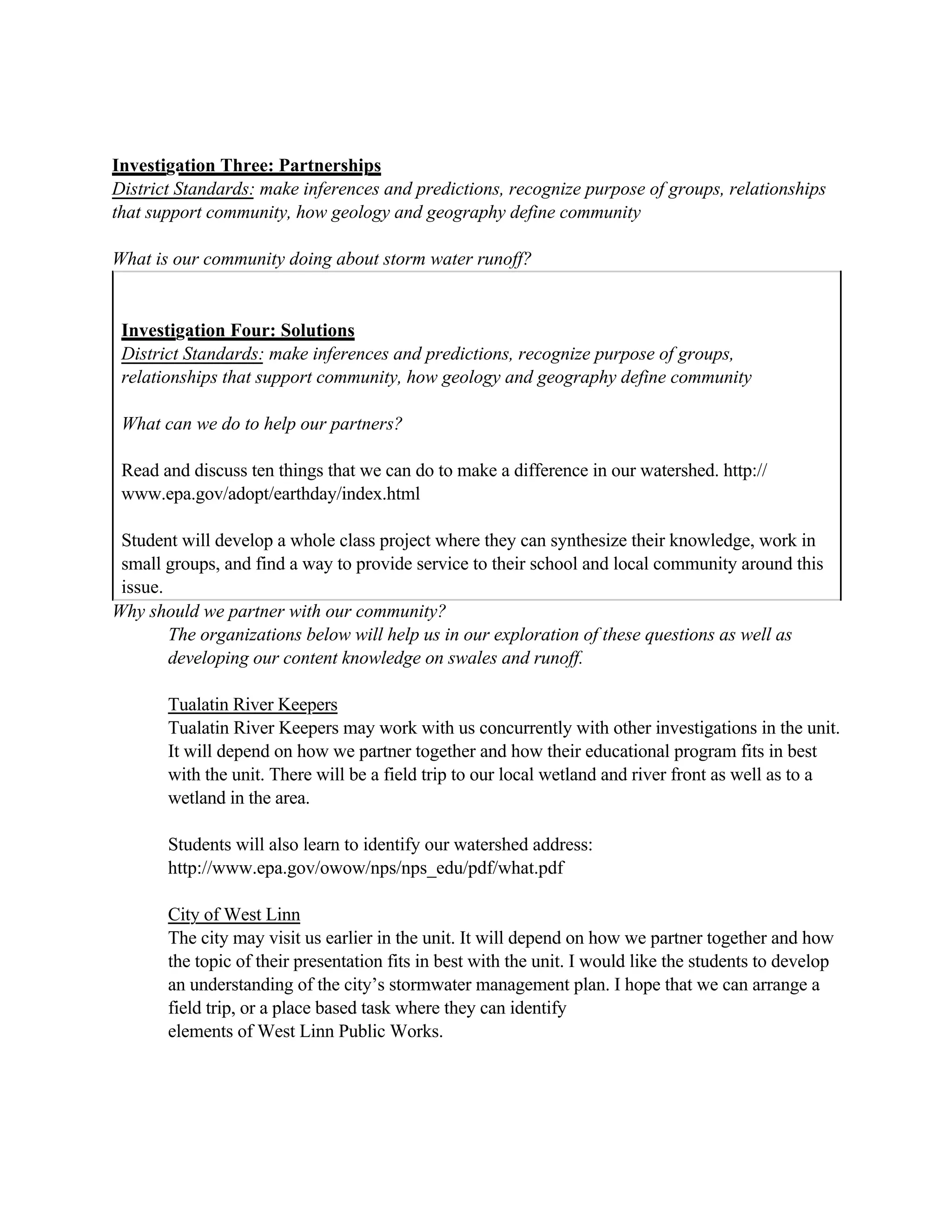 Investigation Three: Partnerships
District Standards: make inferences and predictions, recognize purpose of groups, relationships
that support community, how geology and geography define community

What is our community doing about storm water runoff?


 Investigation Four: Solutions
 District Standards: make inferences and predictions, recognize purpose of groups,
 relationships that support community, how geology and geography define community

 What can we do to help our partners?

 Read and discuss ten things that we can do to make a difference in our watershed. http://
 www.epa.gov/adopt/earthday/index.html

 Student will develop a whole class project where they can synthesize their knowledge, work in
 small groups, and find a way to provide service to their school and local community around this
 issue.
Why should we partner with our community?
        The organizations below will help us in our exploration of these questions as well as
        developing our content knowledge on swales and runoff.

       Tualatin River Keepers
       Tualatin River Keepers may work with us concurrently with other investigations in the unit.
       It will depend on how we partner together and how their educational program fits in best
       with the unit. There will be a field trip to our local wetland and river front as well as to a
       wetland in the area.

       Students will also learn to identify our watershed address:
       http://www.epa.gov/owow/nps/nps_edu/pdf/what.pdf

       City of West Linn
       The city may visit us earlier in the unit. It will depend on how we partner together and how
       the topic of their presentation fits in best with the unit. I would like the students to develop
       an understanding of the city’s stormwater management plan. I hope that we can arrange a
       field trip, or a place based task where they can identify
       elements of West Linn Public Works.
 