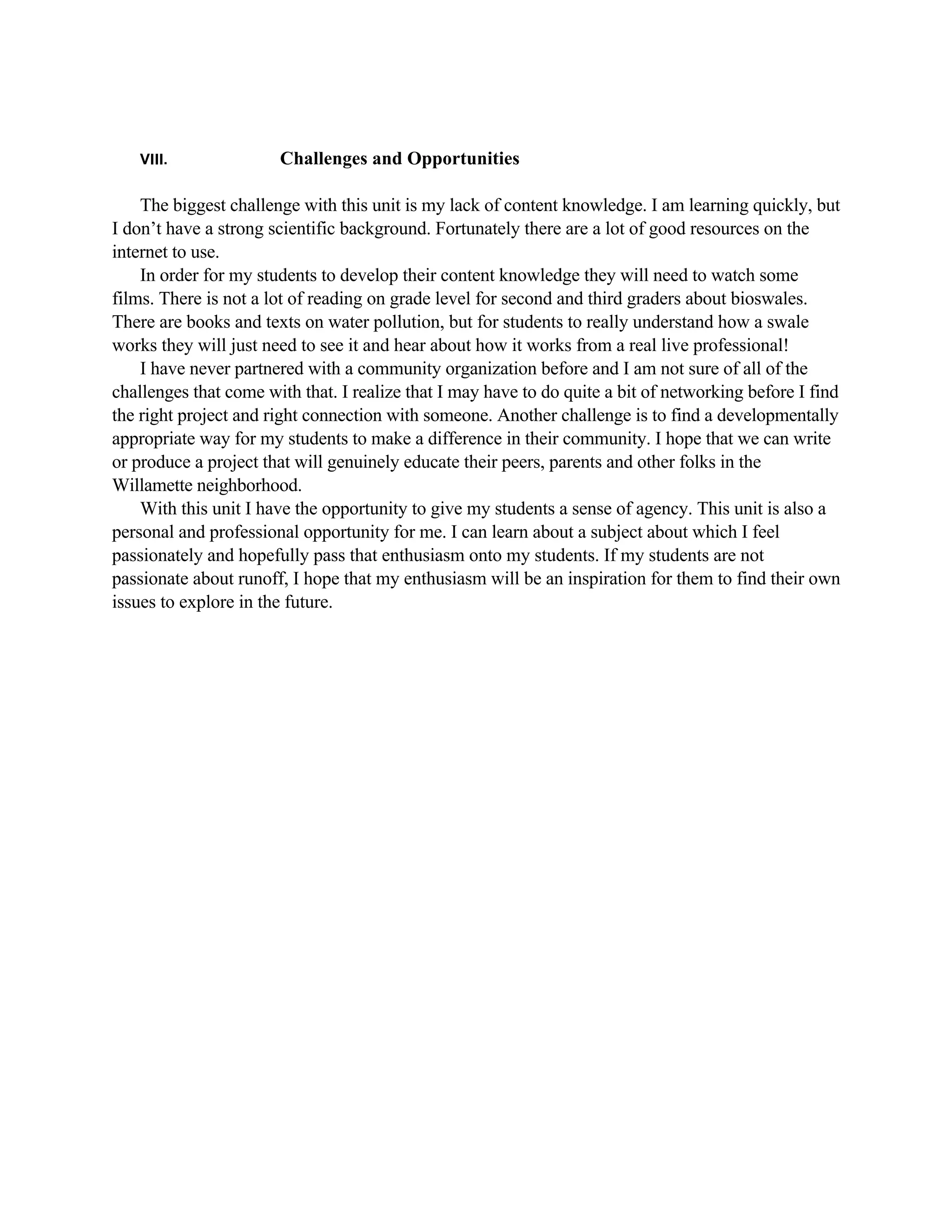 VIII.               Challenges and Opportunities

    The biggest challenge with this unit is my lack of content knowledge. I am learning quickly, but
I don’t have a strong scientific background. Fortunately there are a lot of good resources on the
internet to use.
    In order for my students to develop their content knowledge they will need to watch some
films. There is not a lot of reading on grade level for second and third graders about bioswales.
There are books and texts on water pollution, but for students to really understand how a swale
works they will just need to see it and hear about how it works from a real live professional!
    I have never partnered with a community organization before and I am not sure of all of the
challenges that come with that. I realize that I may have to do quite a bit of networking before I find
the right project and right connection with someone. Another challenge is to find a developmentally
appropriate way for my students to make a difference in their community. I hope that we can write
or produce a project that will genuinely educate their peers, parents and other folks in the
Willamette neighborhood.
    With this unit I have the opportunity to give my students a sense of agency. This unit is also a
personal and professional opportunity for me. I can learn about a subject about which I feel
passionately and hopefully pass that enthusiasm onto my students. If my students are not
passionate about runoff, I hope that my enthusiasm will be an inspiration for them to find their own
issues to explore in the future.
 