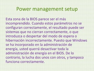 Power management setup
Esta zona de la BIOS parece ser el más
incomprendido. Cuando estos parámetros no se
configuran correctamente, el resultado puede ser
sistemas que no cierran correctamente, o que
introduzca o despertar del modo de espera o
hibernación incorrectamente. Puesto que Windows
se ha incorporado en la administración de
energía, usted querrá desactivar toda la
administración de energía en el BIOS. De lo
contrario, la lucha dos unos con otros, y tampoco
funciona correctamente.
 