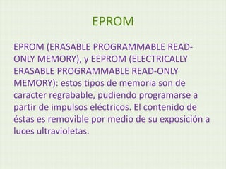 EPROM
EPROM (ERASABLE PROGRAMMABLE READ-
ONLY MEMORY), y EEPROM (ELECTRICALLY
ERASABLE PROGRAMMABLE READ-ONLY
MEMORY): estos tipos de memoria son de
caracter regrabable, pudiendo programarse a
partir de impulsos eléctricos. El contenido de
éstas es removible por medio de su exposición a
luces ultravioletas.
 