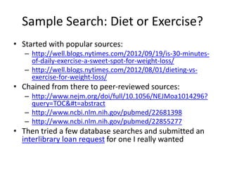 Sample Search: Diet or Exercise?
• Started with popular sources:
– http://well.blogs.nytimes.com/2012/09/19/is-30-minutesof-daily-exercise-a-sweet-spot-for-weight-loss/
– http://well.blogs.nytimes.com/2012/08/01/dieting-vsexercise-for-weight-loss/

• Chained from there to peer-reviewed sources:
– http://www.nejm.org/doi/full/10.1056/NEJMoa1014296?
query=TOC&#t=abstract
– http://www.ncbi.nlm.nih.gov/pubmed/22681398
– http://www.ncbi.nlm.nih.gov/pubmed/22855277

• Then tried a few database searches and submitted an
interlibrary loan request for one I really wanted

 