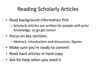 Reading Scholarly Articles
• Read background information first
– Scholarly articles are written for people with prior
knowledge, so go get some!

• Focus on key sections
– Abstract, introduction and discussion, figures

• Make sure you’re ready to commit
• Read hard articles in hard copy
• Ask for help when you need it

 
