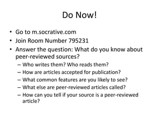 Do Now!
• Go to m.socrative.com
• Join Room Number 795231
• Answer the question: What do you know about
peer-reviewed sources?
–
–
–
–
–

Who writes them? Who reads them?
How are articles accepted for publication?
What common features are you likely to see?
What else are peer-reviewed articles called?
How can you tell if your source is a peer-reviewed
article?

 