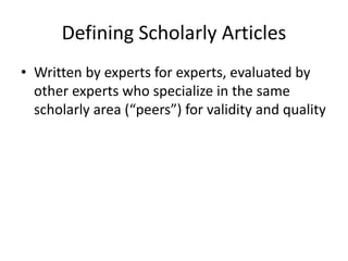 Defining Scholarly Articles
• Written by experts for experts, evaluated by
other experts who specialize in the same
scholarly area (“peers”) for validity and quality

 