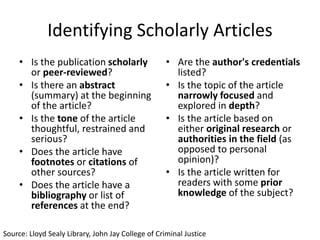 Identifying Scholarly Articles
• Is the publication scholarly
or peer-reviewed?
• Is there an abstract
(summary) at the beginning
of the article?
• Is the tone of the article
thoughtful, restrained and
serious?
• Does the article have
footnotes or citations of
other sources?
• Does the article have a
bibliography or list of
references at the end?

• Are the author's credentials
listed?
• Is the topic of the article
narrowly focused and
explored in depth?
• Is the article based on
either original research or
authorities in the field (as
opposed to personal
opinion)?
• Is the article written for
readers with some prior
knowledge of the subject?

Source: Lloyd Sealy Library, John Jay College of Criminal Justice

 