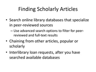 Finding Scholarly Articles
• Search online library databases that specialize
in peer-reviewed sources
– Use advanced search options to filter for peerreviewed and full-text results

• Chaining from other articles, popular or
scholarly
• Interlibrary loan requests, after you have
searched available databases

 