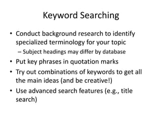 Keyword Searching
• Conduct background research to identify
specialized terminology for your topic
– Subject headings may differ by database

• Put key phrases in quotation marks
• Try out combinations of keywords to get all
the main ideas (and be creative!)
• Use advanced search features (e.g., title
search)

 