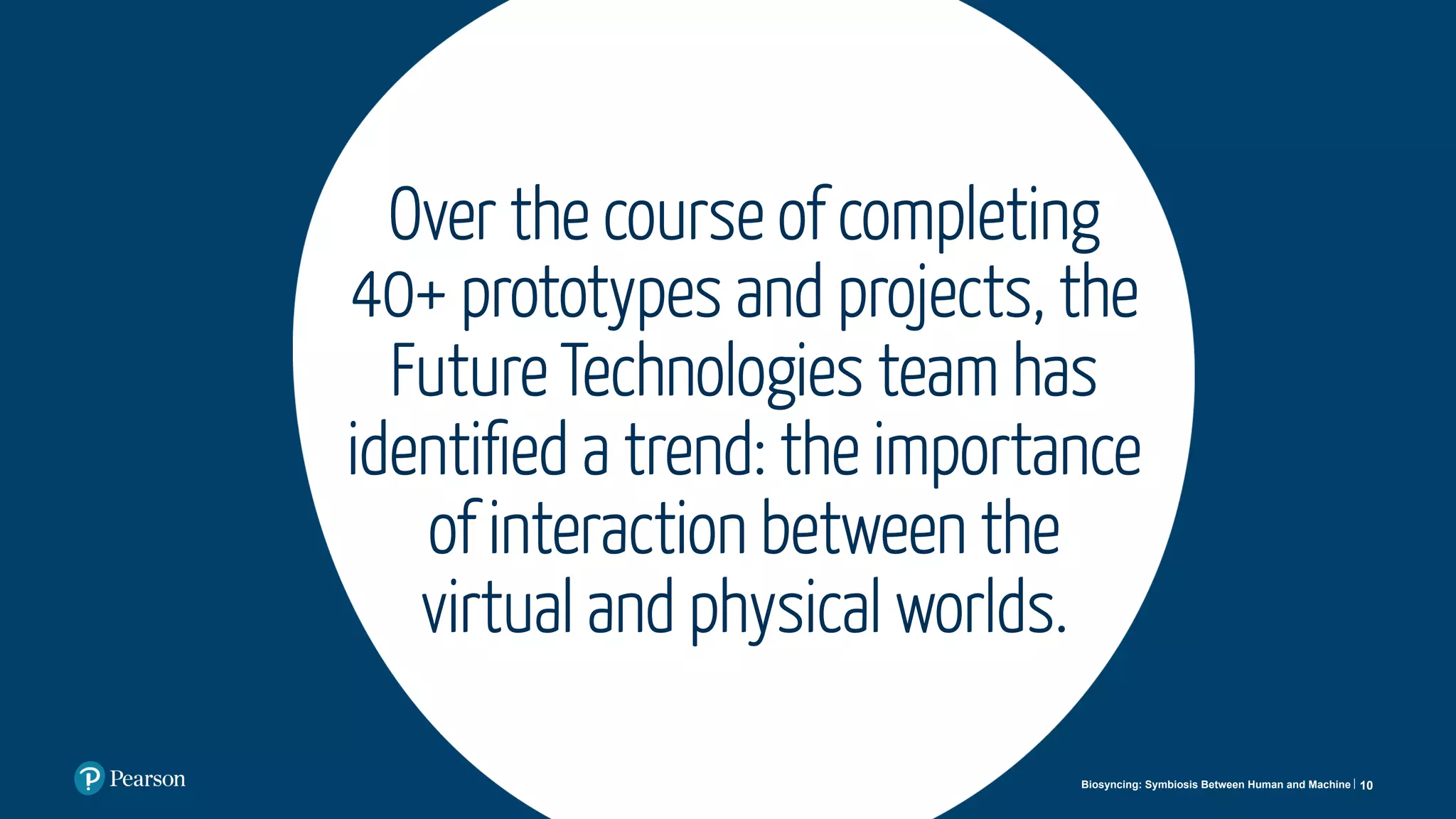 Over the course of completing
40+ prototypes and projects, the
Future Technologies team has
identiﬁed a trend: the importance
of interaction between the
virtual and physical worlds.
10Biosyncing: Symbiosis Between Human and Machine
 
