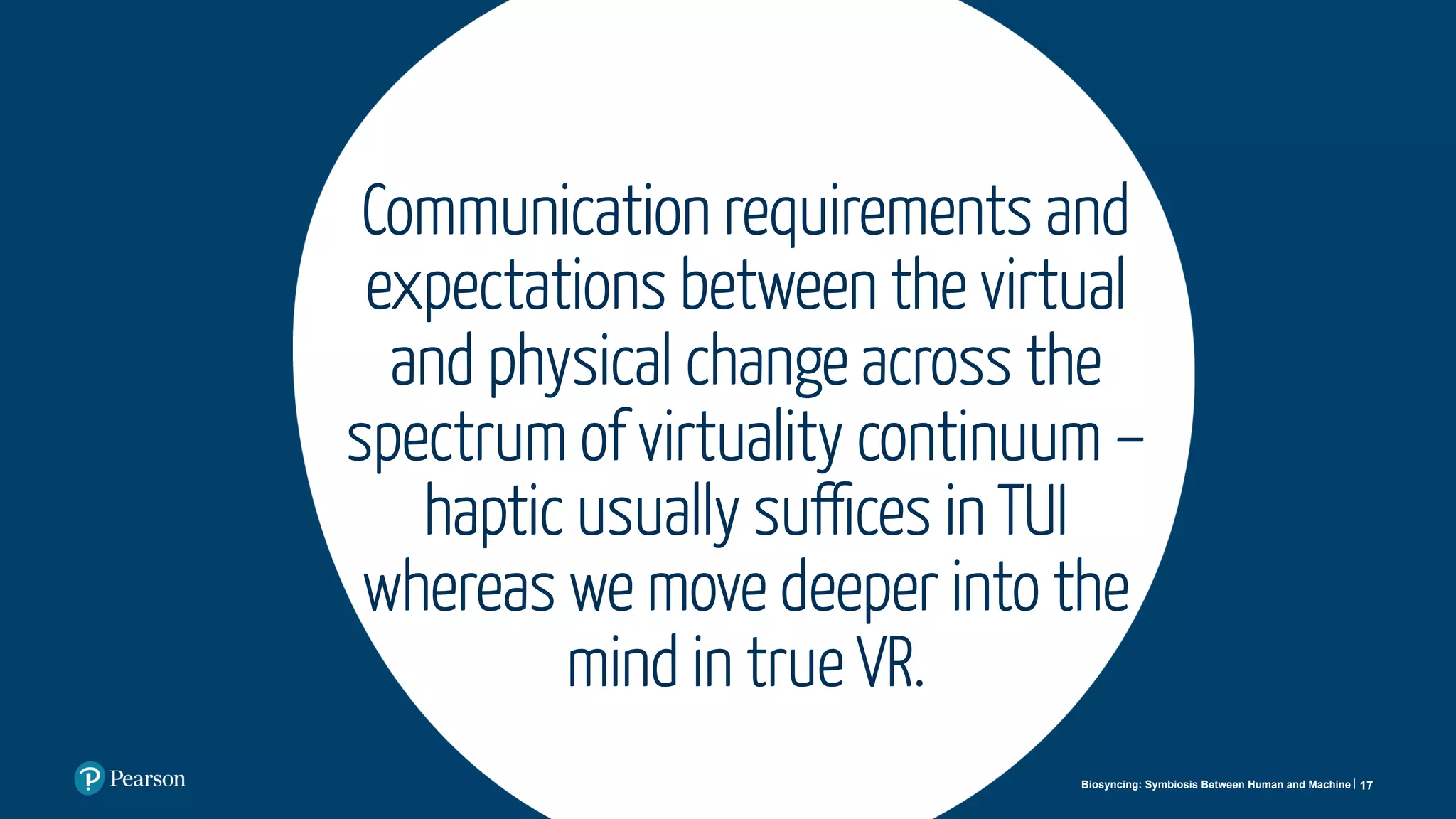 Communication requirements and
expectations between the virtual
and physical change across the
spectrum of virtuality continuum –
haptic usually sufﬁces in TUI
whereas we move deeper into the
mind in true VR.
17Biosyncing: Symbiosis Between Human and Machine
 
